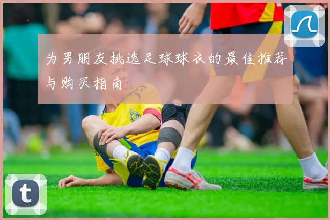 为男朋友挑选足球球衣的最佳推荐与购买指南