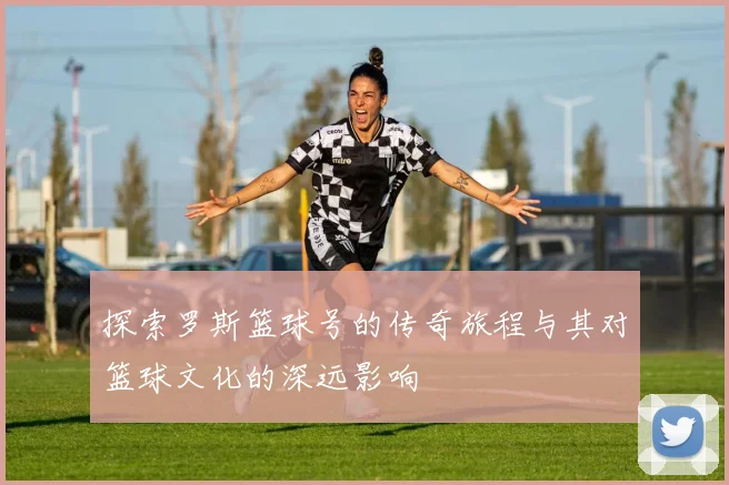 探索罗斯篮球号的传奇旅程与其对篮球文化的深远影响