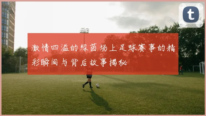 激情四溢的绿茵场上足球赛事的精彩瞬间与背后故事揭秘