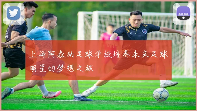 上海阿森纳足球学校培养未来足球明星的梦想之旅