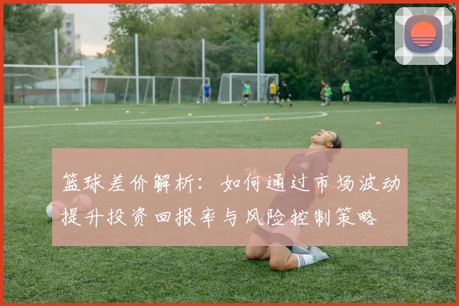 篮球差价解析：如何通过市场波动提升投资回报率与风险控制策略