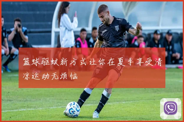 篮球驱蚊新方式让你在夏季享受清凉运动无烦恼
