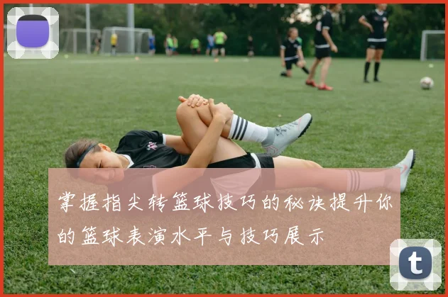 掌握指尖转篮球技巧的秘诀提升你的篮球表演水平与技巧展示