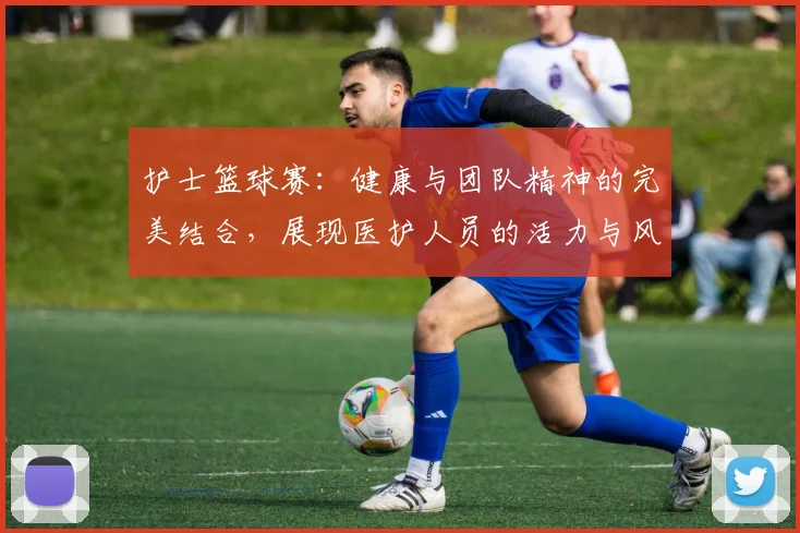 护士篮球赛：健康与团队精神的完美结合，展现医护人员的活力与风采