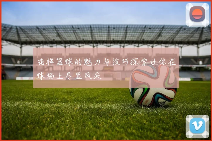 花样篮球的魅力与技巧探索让你在球场上尽显风采