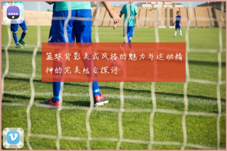 篮球背影美式风格的魅力与运动精神的完美结合探讨