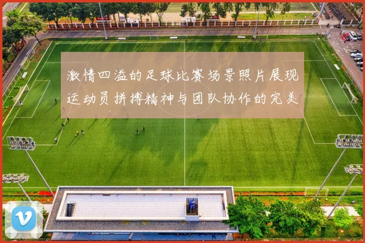 激情四溢的足球比赛场景照片展现运动员拼搏精神与团队协作的完美瞬间